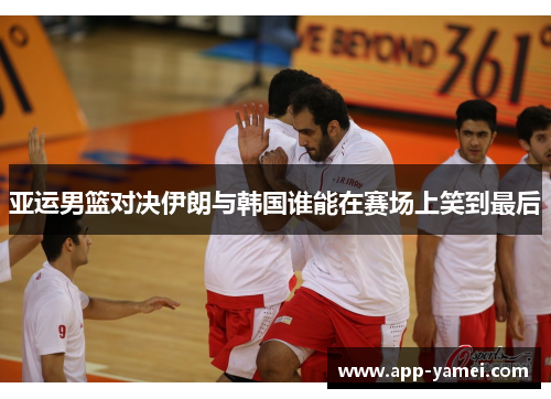 亚运男篮对决伊朗与韩国谁能在赛场上笑到最后